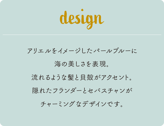 アリエルをイメージしたパールブルーに海の美しさを表現。流れるような髪と貝殻がアクセント。隠れたフランダーとセバスチャンがチャーミングなデザインです。