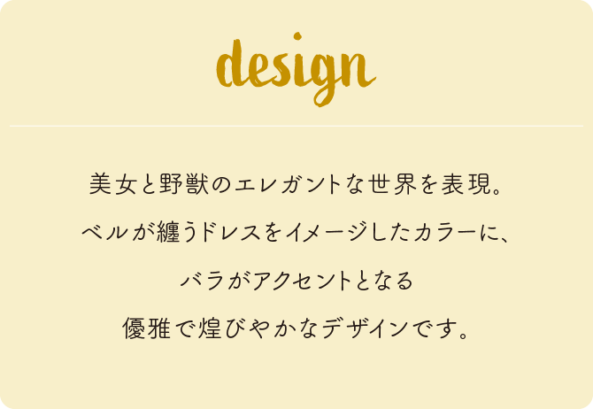 美女と野獣のエレガントな世界を表現。ベルが纏うドレスをイメージしたカラーに、バラがアクセントとなる優雅で煌びやかなデザインです。