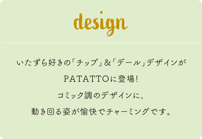 いたずら好きの「チップ」&「デール」デザインがPATATTOに登場！コミック調のデザインに、動き回る姿が愉快でチャーミングです。