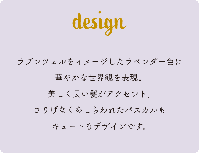 ラプンツェルをイメージしたラベンダー色に華やかな世界観を表現。美しく長い髪がアクセント。さりげなくあしらわれたパスカルもキュートなデザインです。